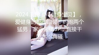 2024.3.13，【健身宝贝】，爱健身的都市白领，约炮两个猛男，家中激情3P，直接干喷水，真骚