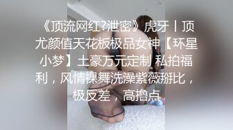 《顶流网红?泄密》虎牙丨顶尤颜值天花板极品女神【环星小梦】土豪万元定制 私拍福利，风情裸舞洗澡紫薇掰比，极反差，高撸点