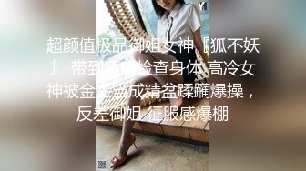 超颜值极品御姐女神『狐不妖』 带到酒店检查身体 高冷女神被金主当成精盆蹂躏爆操，反差御姐 征服感爆棚