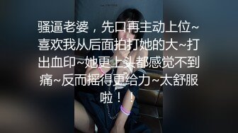 骚逼老婆，先口再主动上位~喜欢我从后面拍打她的大~打出血印~她更上头都感觉不到痛~反而摇得更给力~太舒服啦！！