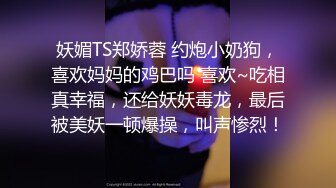 妖媚TS郑娇蓉 约炮小奶狗，喜欢妈妈的鸡巴吗 喜欢~吃相真幸福，还给妖妖毒龙，最后被美妖一顿爆操，叫声惨烈！