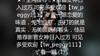 ★☆全网推荐☆★新晋女神日入过万 可见多受欢迎【tw_peggy111】，看一眼恋爱的味道，无毛自慰，主打的就是真实，无美颜更有看头，佳品推荐新晋女神日入过万 可见多受欢迎【tw_peggy111】，看一眼 (1)