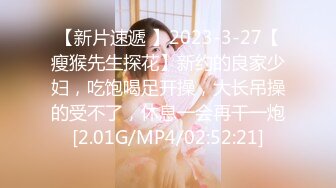 【新片速遞 】2023-3-27【瘦猴先生探花】新约的良家少妇，吃饱喝足开操，大长吊操的受不了，休息一会再干一炮[2.01G/MP4/02:52:21]