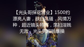 【光头哥探花营业】1500约漂亮人妻，肤白风骚，风情万种，超近镜头特写，荡妇淫贱无敌，光头男啪啪暴操