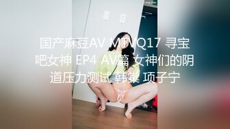 国产麻豆AV MTVQ17 寻宝吧女神 EP4 AV篇 女神们的阴道压力测试 韩棠 项子宁