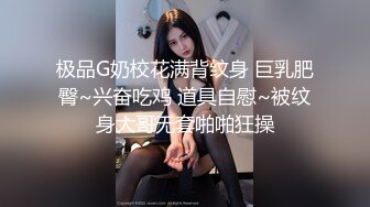 极品G奶校花满背纹身 巨乳肥臀~兴奋吃鸡 道具自慰~被纹身大哥无套啪啪狂操