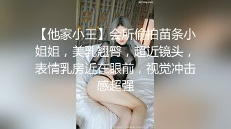 【他家小王】会所偷拍苗条小姐姐，美乳翘臀，超近镜头，表情乳房近在眼前，视觉冲击感超强