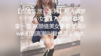 【百度云泄密系列】男人的梦！！当小女友17歲時小夥穩拿一血 高顔值美女更有女同ziwei扣到高潮叫聲也是非常大聲很刺激