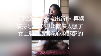 STP22193 未流出新作-再操纹身牙套妹 抓J8就裹太骚了 女上骑乘顶得花心麻酥酥的