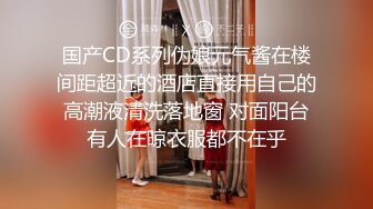 国产CD系列伪娘元气酱在楼间距超近的酒店直接用自己的高潮液清洗落地窗 对面阳台有人在晾衣服都不在乎