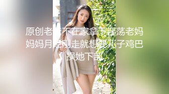 原创老爸不在家拿下淫荡老妈妈妈月经刚走就想要儿子鸡巴操她下部