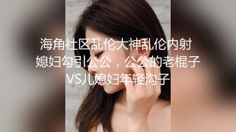 海角社区乱伦大神乱伦内射 媳妇勾引公公，公公的老棍子VS儿媳妇年轻沟子