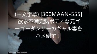 (中文字幕) [300MAAN-555] 欲求不満完熟ボディな元ゴーゴーダンサーのギャル妻をハメ倒す！