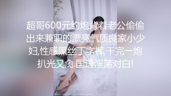 超哥600元约炮背着老公偷偷出来兼职的漂亮气质良家小少妇,性感黑丝丁字裤,干完一炮扒光又肏.国语淫荡对白!