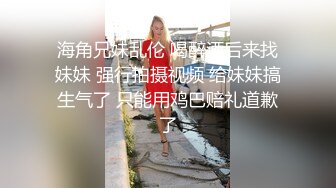 海角兄妹乱伦 喝醉酒后来找妹妹 强行拍摄视频 给妹妹搞生气了 只能用鸡巴赔礼道歉了