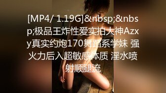 [MP4/ 1.19G]&nbsp;&nbsp;极品王炸性爱实拍大神Azxy真实约炮170舞蹈系学妹 强火力后入超敏感体质 淫水喷射顺腿流