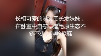 长相可爱的满头黑长发妹妹，在卧室中自慰，逼毛原生态不多不少，呻吟撩骚