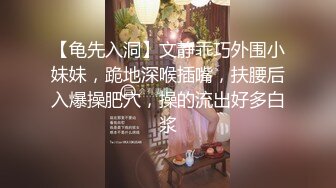 【龟先入洞】文静乖巧外围小妹妹，跪地深喉插嘴，扶腰后入爆操肥穴，操的流出好多白浆