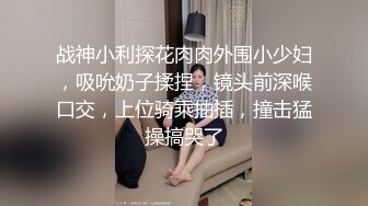 战神小利探花肉肉外围小少妇，吸吮奶子揉捏，镜头前深喉口交，上位骑乘抽插，撞击猛操搞哭了