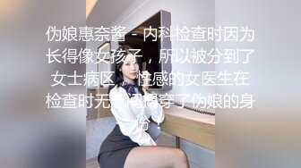 伪娘惠奈酱 - 内科检查时因为长得像女孩子，所以被分到了女士病区， 性感的女医生在检查时无意间揭穿了伪娘的身份！