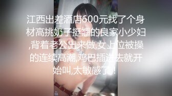 江西出差酒店600元找了个身材高挑奶子挺翘的良家小少妇,背着老公出来做,女上位被操的连续高潮,鸡巴插进去就开始叫,太敏感了！