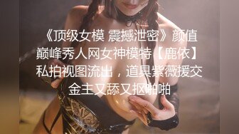 《顶级女模 震撼泄密》颜值巅峰秀人网女神模特【鹿依】私拍视图流出，道具紫薇援交金主又舔又抠啪啪