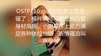 OSTP116 小姐姐在床上又发骚了，模样清纯可爱皮肤白皙身材高挑，小哥哥床上卖力满足各种体位抽插，表情骚浪叫声可射