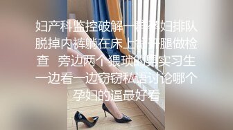 妇产科监控破解一群孕妇排队脱掉内裤躺在床上岔开腿做检查✿旁边两个猥琐的男实习生一边看一边窃窃私语讨论哪个孕妇的逼最好看