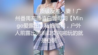 ⚫️⚫️⚫️顶级反差人妻！广州番禺高颜值白皙母狗【Mingo爱露出】私拍福利，户外人前露出男厕口交啪啪玩的就是心跳