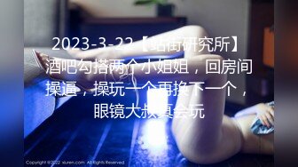 2023-3-22【站街研究所】酒吧勾搭两个小姐姐，回房间操逼，操玩一个再换下一个，眼镜大叔真会玩