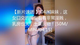 【新片速遞 】 04JK妹妹，这女口交的嘴型看着非常淫贱，乳房也大，土豪玩物！[50M/MP4/04:15]