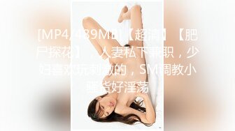 [MP4/489MB]【超清】【肥尸探花】，人妻私下兼职，少妇喜欢玩刺激的，SM调教小骚货好淫荡