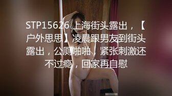 STP15626 上海街头露出，【户外思思】凌晨跟男友到街头露出，公厕啪啪，紧张刺激还不过瘾，回家再自慰