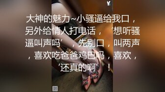 大神的魅力~小骚逼给我口，另外给情人打电话，‘想听骚逼叫声吗’，先别口，叫两声，喜欢吃爸爸鸡巴吗，喜欢，‘还真的啊’！