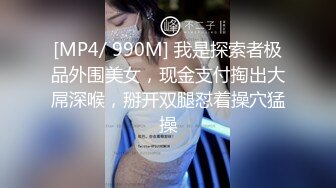 [MP4/ 990M] 我是探索者极品外围美女，现金支付掏出大屌深喉，掰开双腿怼着操穴猛操