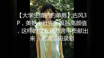 【大学生情侣约单男】古风3P，美艳小肚兜，极品高颜值，这样的女友居然舍得贡献出来，高清源码录制