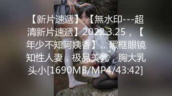 【新片速遞】 【無水印---超清新片速遞】2022.3.25，【年少不知阿姨香】，黑框眼镜知性人妻，极品美乳，胸大乳头小[1690MB/MP4/43:42]