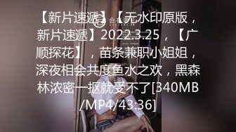 【新片速遞】【无水印原版，新片速遞】2022.3.25，【广顺探花】，苗条兼职小姐姐，深夜相会共度鱼水之欢，黑森林浓密一抠就受不了[340MB/MP4/43:36]