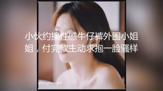 小伙约操性感牛仔裤外围小姐姐，付完款主动求抱一脸骚样