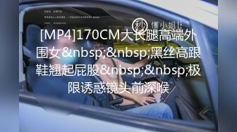 [MP4]170CM大长腿高端外围女&nbsp;&nbsp;黑丝高跟鞋翘起屁股&nbsp;&nbsp;极限诱惑镜头前深喉