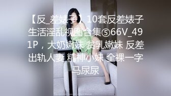 【反_差婊子】10套反差婊子生活淫乱视图合集⑤66V_491P，大奶嫩妹 贫乳嫩妹 反差出轨人妻 精神小妹 全裸一字马尿尿