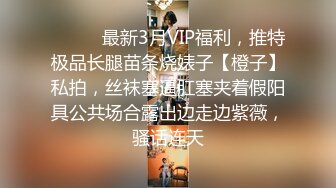 ❤️❤️最新3月VIP福利，推特极品长腿苗条烧婊子【橙子】私拍，丝袜塞逼肛塞夹着假阳具公共场合露出边走边紫薇，骚话连天