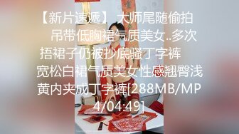 【新片速遞】 大师尾随偷拍❤️吊带低胸裙气质美女..多次捂裙子仍被抄底骚丁字裤❤️宽松白裙气质美女性感翘臀浅黄内夹成丁字裤[288MB/MP4/04:49]