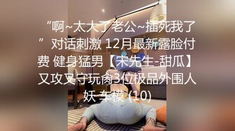 “啊~太大了老公~插死我了”对话刺激 12月最新露脸付费 健身猛男【宋先生-甜瓜】又攻又守玩肏3位极品外围人妖 车模 (10)