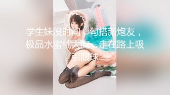 学生妹没时间，勾搭新炮友，极品水蜜桃大胸，走在路上吸引眼球