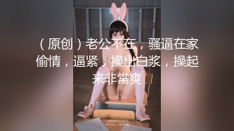 （原创）老公不在，骚逼在家偷情，逼紧，操出白浆，操起来非常爽