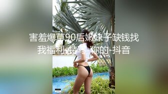 害羞爆草90后嫩妹子缺钱找我福利-特写-你的-抖音