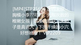 [MP4]STP25696 山西太原--胸模小李??可约，无限次数的稚嫩女孩，紧凑的肌肤，大奶子是真诱人，下面干燥的小穴好想被肏！ VIP2209