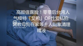 ✨高颜值露脸！零零后台湾人气模特「艾希」OF性爱私拍 调教母狗在家等主人回家清理精液