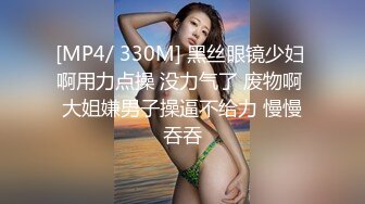 [MP4/ 330M] 黑丝眼镜少妇 啊用力点操 没力气了 废物啊 大姐嫌男子操逼不给力 慢慢吞吞